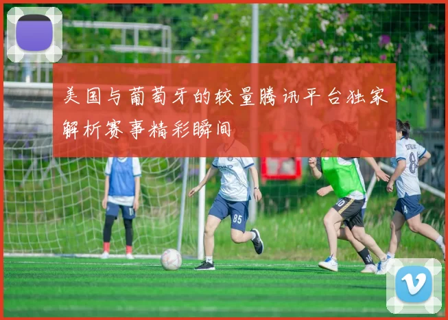 美国与葡萄牙的较量腾讯平台独家解析赛事精彩瞬间