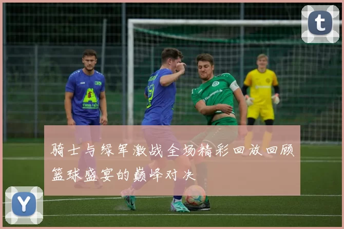 骑士与绿军激战全场精彩回放回顾篮球盛宴的巅峰对决