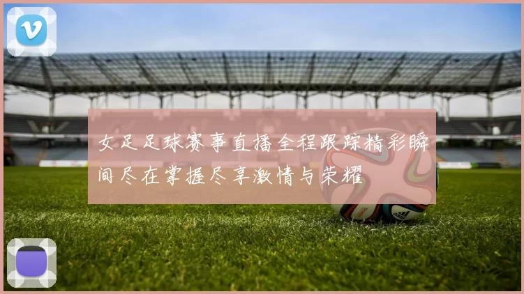 女足足球赛事直播全程跟踪精彩瞬间尽在掌握尽享激情与荣耀