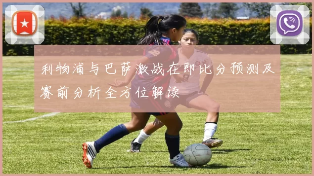 利物浦与巴萨激战在即比分预测及赛前分析全方位解读