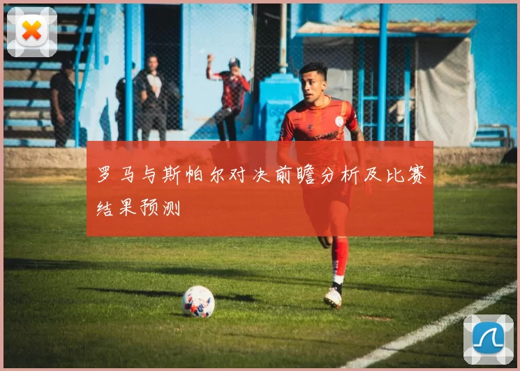 罗马与斯帕尔对决前瞻分析及比赛结果预测