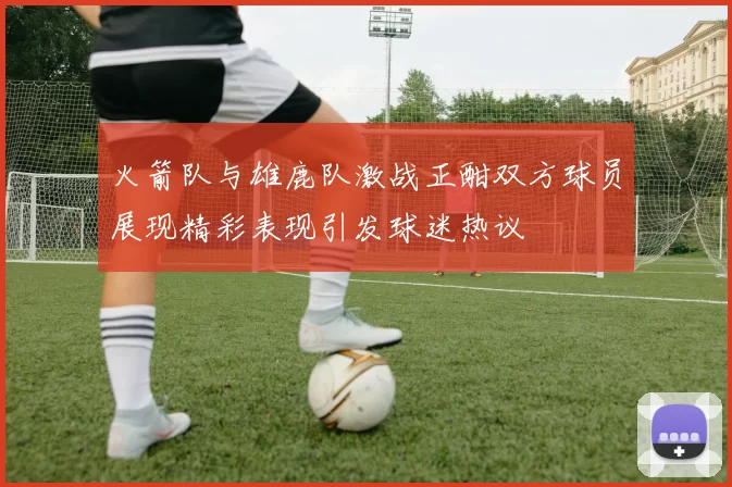 火箭队与雄鹿队激战正酣双方球员展现精彩表现引发球迷热议