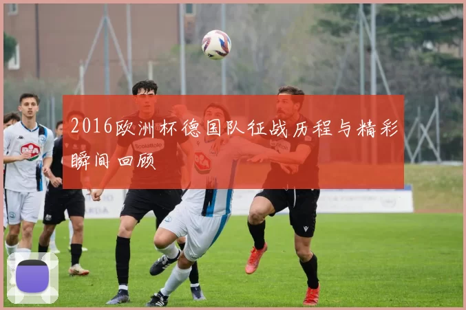 2016欧洲杯德国队征战历程与精彩瞬间回顾