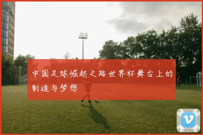 中国足球崛起之路世界杯舞台上的制造与梦想
