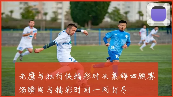 老鹰与独行侠精彩对决集锦回顾赛场瞬间与精彩时刻一网打尽