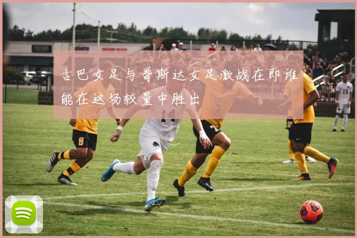 古巴女足与哥斯达女足激战在即谁能在这场较量中胜出