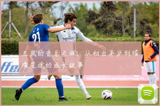 王岚的音乐之旅：从初出茅庐到璀璨星途的成长故事