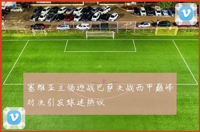 塞维亚主场迎战巴萨决战西甲巅峰对决引发球迷热议